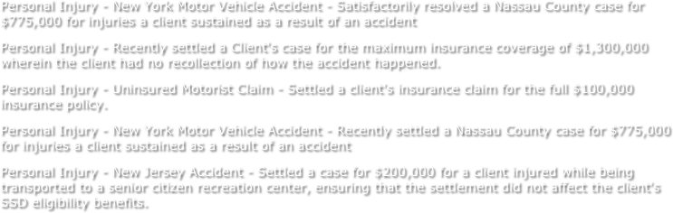 Personal Injury - New York Motor Vehicle Accident - Satisfactorily resolved a Nassau County case for $775,000 for injuries a client sustained as a result of an accident 
Personal Injury - Recently settled a Client's case for the maximum insurance coverage of $1,300,000 wherein the client had no recollection of how the accident happened. 
Personal Injury - Uninsured Motorist Claim - Settled a client's insurance claim for the full $100,000 insurance policy. 
Personal Injury - New York Motor Vehicle Accident - Recently settled a Nassau County case for $775,000 for injuries a client sustained as a result of an accident 
Personal Injury - New Jersey Accident - Settled a case for $200,000 for a client injured while being transported to a senior citizen recreation center, ensuring that the settlement did not affect the client's SSD eligibility benefits. 