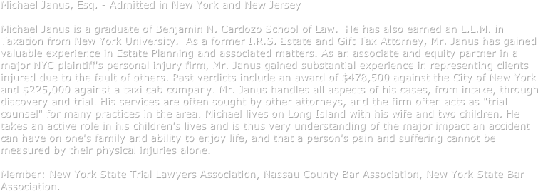 Michael Janus, Esq. - Admitted in New York and New Jersey

Michael Janus is a graduate of Benjamin N. Cardozo School of Law.  He has also earned an L.L.M. in Taxation from New York University.  As a former I.R.S. Estate and Gift Tax Attorney, Mr. Janus has gained valuable experience in Estate Planning and associated matters. As an associate and equity partner in a major NYC plaintiff's personal injury firm, Mr. Janus gained substantial experience in representing clients injured due to the fault of others. Past verdicts include an award of $478,500 against the City of New York and $225,000 against a taxi cab company. Mr. Janus handles all aspects of his cases, from intake, through discovery and trial. His services are often sought by other attorneys, and the firm often acts as "trial counsel" for many practices in the area. Michael lives on Long Island with his wife and two children. He takes an active role in his children's lives and is thus very understanding of the major impact an accident can have on one's family and ability to enjoy life, and that a person's pain and suffering cannot be measured by their physical injuries alone. 
Member: New York State Trial Lawyers Association, Nassau County Bar Association, New York State Bar Association. 